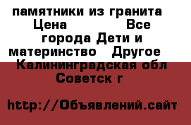 памятники из гранита › Цена ­ 10 000 - Все города Дети и материнство » Другое   . Калининградская обл.,Советск г.